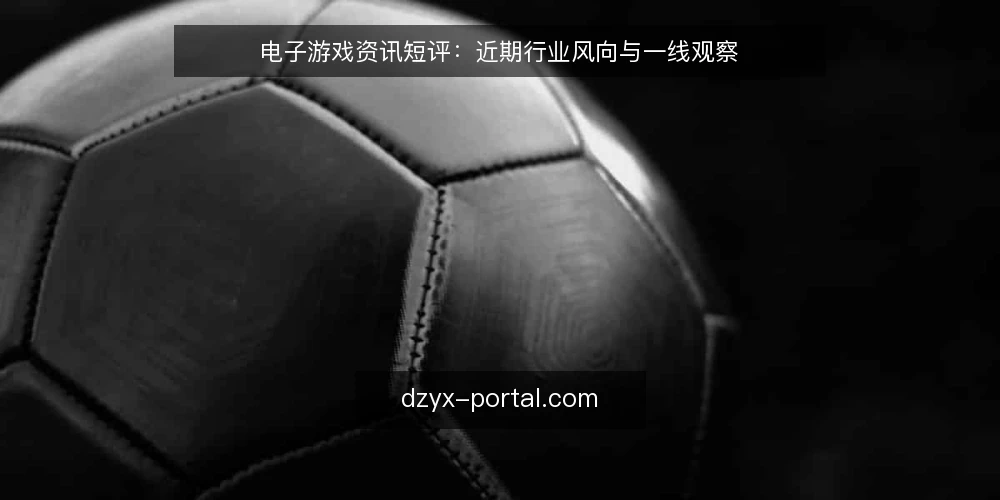 电子游戏资讯短评：近期行业风向与一线观察 — 近期值得关注的信号 配图
