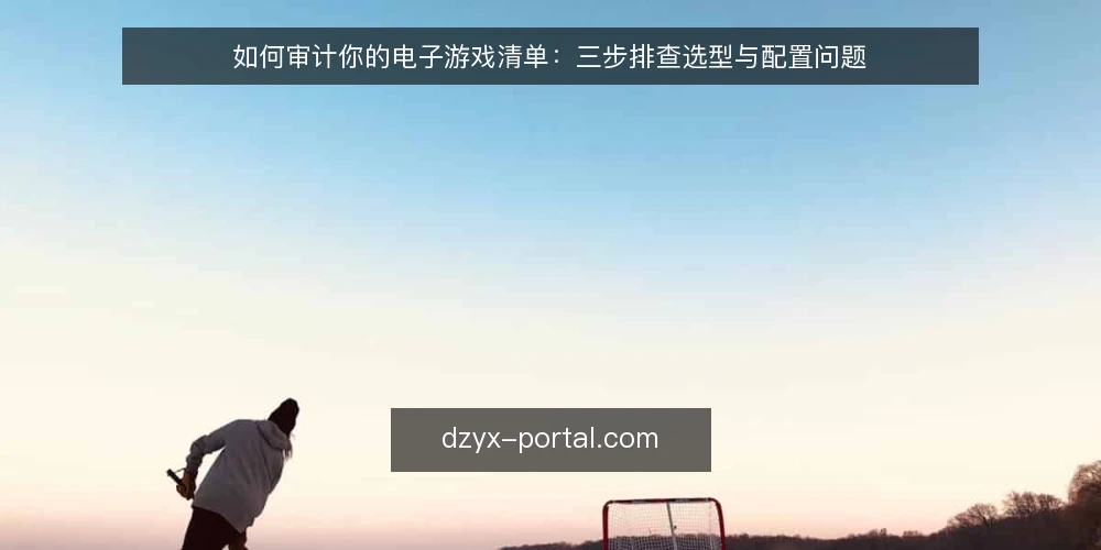 如何审计你的电子游戏清单:三步排查选型与配置问题 — 为什么现在要做一次电子游戏清单审计 配图